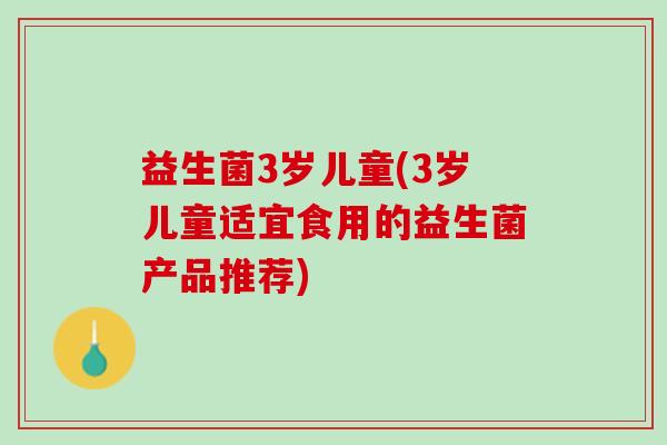 益生菌3岁儿童(3岁儿童适宜食用的益生菌产品推荐) 益生菌3岁儿童(3岁儿童适宜食用的益生菌产品推荐)