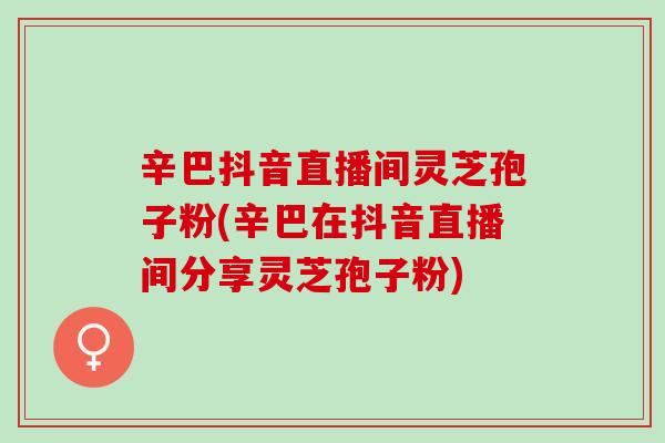 辛巴抖音直播间灵芝孢子粉(辛巴在抖音直播间分享灵芝孢子粉)