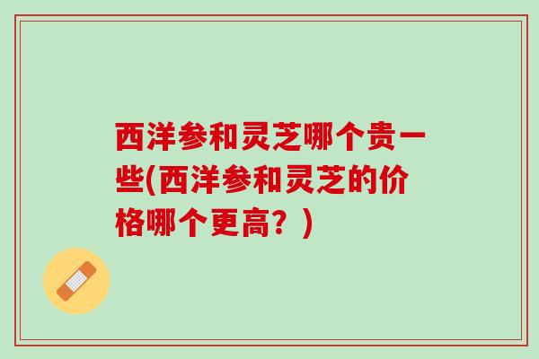 西洋参和灵芝哪个贵一些(西洋参和灵芝的价格哪个更高？)