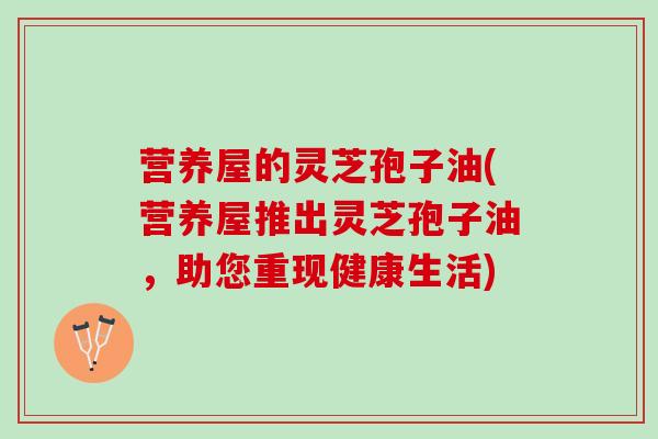 营养屋的灵芝孢子油(营养屋推出灵芝孢子油，助您重现健康生活)