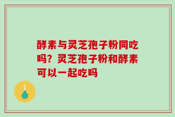 酵素与灵芝孢子粉同吃吗？灵芝孢子粉和酵素可以一起吃吗