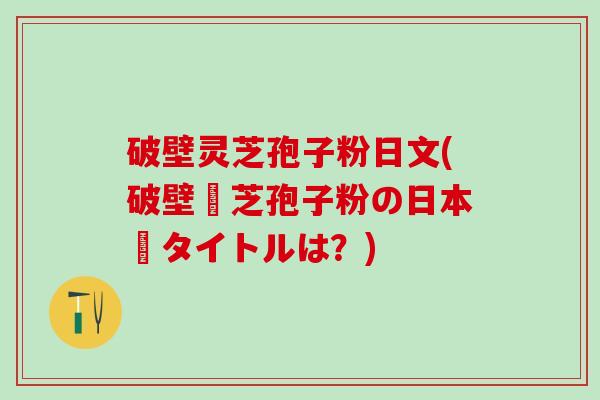 破壁灵芝孢子粉日文(破壁靈芝孢子粉の日本語タイトルは？)