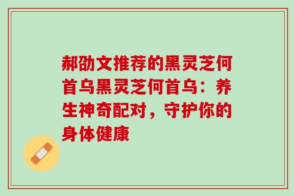 郝劭文推荐的黑灵芝何首乌黑灵芝何首乌：养生神奇配对，守护你的身体健康
