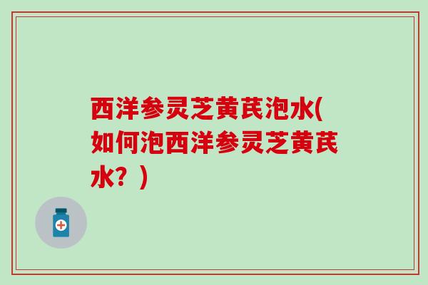 西洋参灵芝黄芪泡水(如何泡西洋参灵芝黄芪水？)