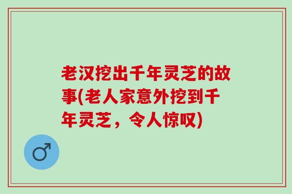 老汉挖出千年灵芝的故事(老人家意外挖到千年灵芝，令人惊叹)