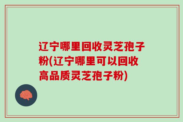 辽宁哪里回收灵芝孢子粉(辽宁哪里可以回收高品质灵芝孢子粉)