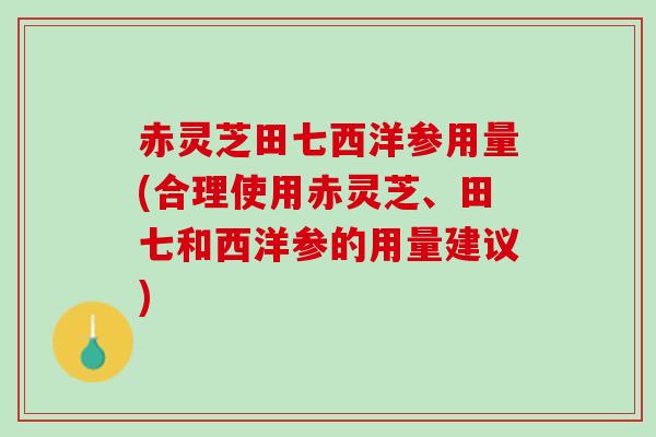 赤灵芝田七西洋参用量(合理使用赤灵芝、田七和西洋参的用量建议)