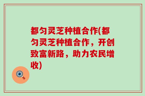 都匀灵芝种植合作(都匀灵芝种植合作，开创致富新路，助力农民增收)