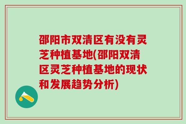 邵阳市双清区有没有灵芝种植基地(邵阳双清区灵芝种植基地的现状和发展趋势分析)