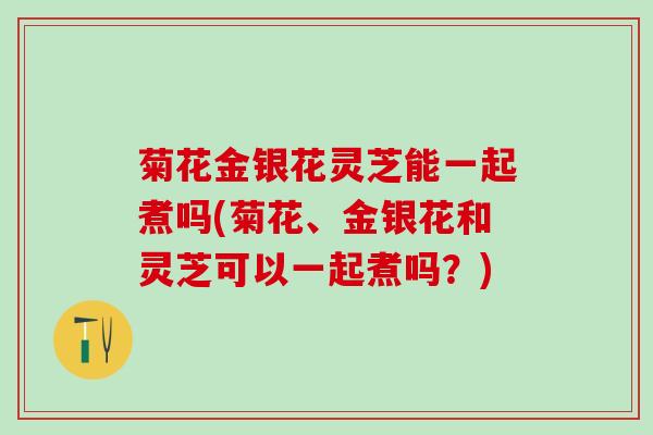 菊花金银花灵芝能一起煮吗(菊花、金银花和灵芝可以一起煮吗？)