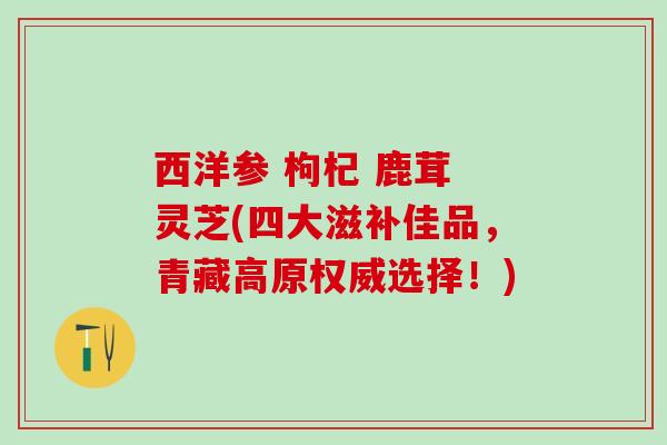 西洋参 枸杞 鹿茸 灵芝(四大滋补佳品，青藏高原权威选择！)