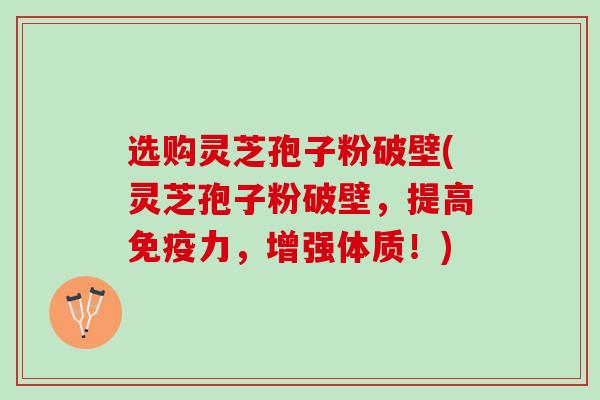 选购灵芝孢子粉破壁(灵芝孢子粉破壁，提高免疫力，增强体质！)