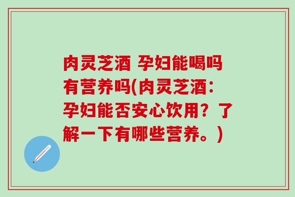 肉灵芝酒 孕妇能喝吗有营养吗(肉灵芝酒：孕妇能否安心饮用？了解一下有哪些营养。)