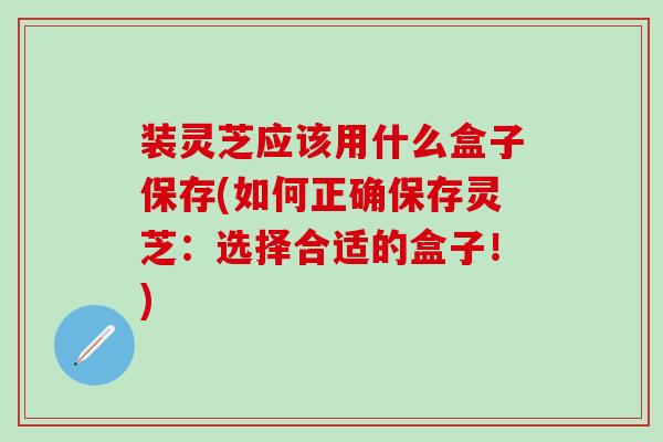 装灵芝应该用什么盒子保存(如何正确保存灵芝：选择合适的盒子！)