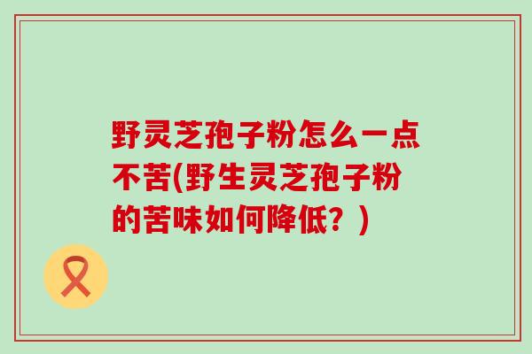 野灵芝孢子粉怎么一点不苦(野生灵芝孢子粉的苦味如何降低？)