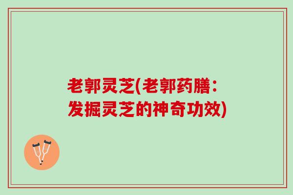 老郭灵芝(老郭药膳：发掘灵芝的神奇功效)