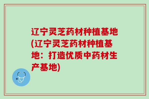 辽宁灵芝药材种植基地(辽宁灵芝药材种植基地：打造优质中药材生产基地)