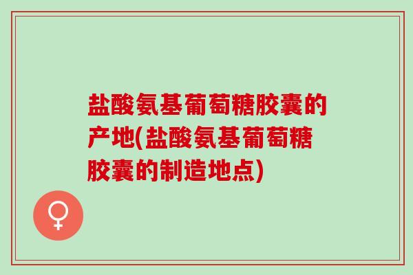 盐酸氨基葡萄糖胶囊的产地(盐酸氨基葡萄糖胶囊的制造地点)