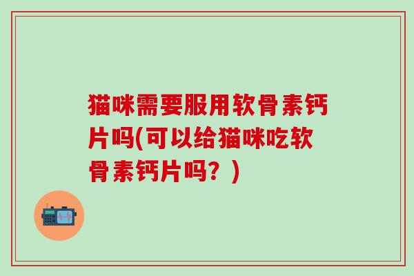 猫咪需要服用软骨素钙片吗(可以给猫咪吃软骨素钙片吗？)