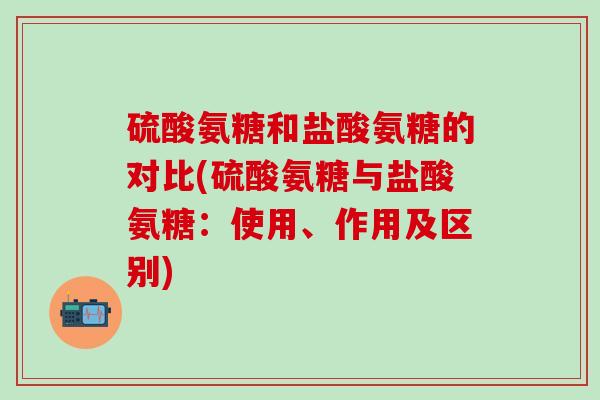 硫酸氨糖和盐酸氨糖的对比(硫酸氨糖与盐酸氨糖：使用、作用及区别)