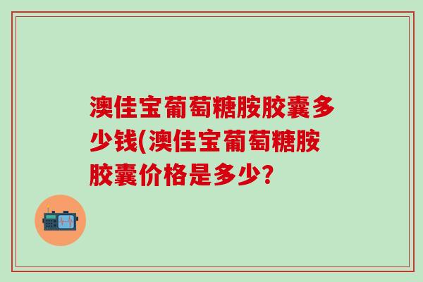 澳佳宝葡萄糖胺胶囊多少钱(澳佳宝葡萄糖胺胶囊价格是多少？