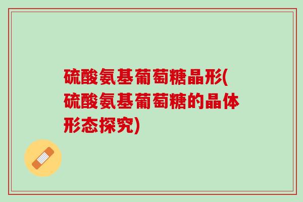 硫酸氨基葡萄糖晶形(硫酸氨基葡萄糖的晶体形态探究)