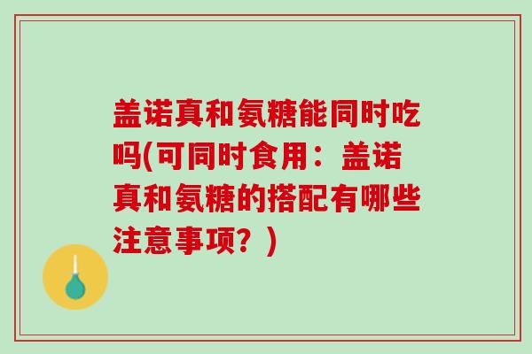 盖诺真和氨糖能同时吃吗(可同时食用：盖诺真和氨糖的搭配有哪些注意事项？)