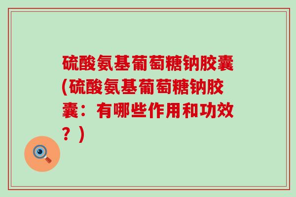 硫酸氨基葡萄糖钠胶囊(硫酸氨基葡萄糖钠胶囊：有哪些作用和功效？)