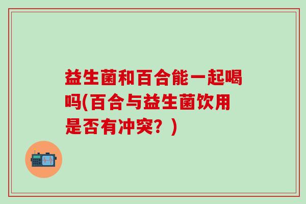 益生菌和百合能一起喝吗(百合与益生菌饮用是否有冲突？)