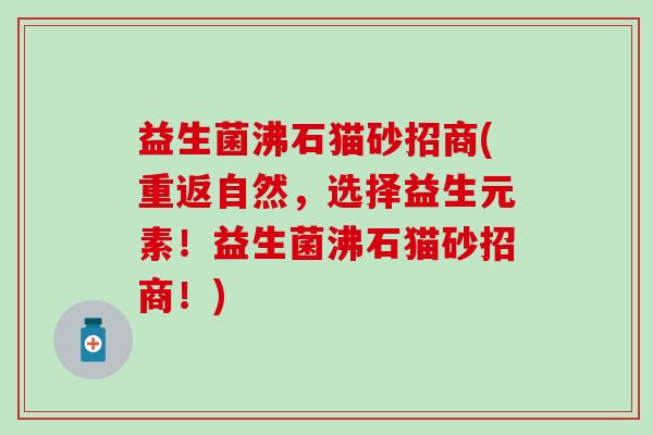 益生菌沸石猫砂招商(重返自然，选择益生元素！益生菌沸石猫砂招商！)