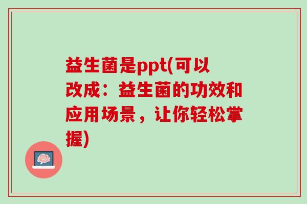 益生菌是ppt(可以改成：益生菌的功效和应用场景，让你轻松掌握)