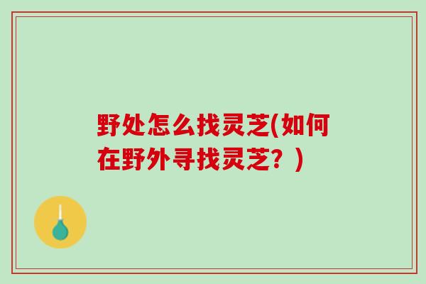 野处怎么找灵芝(如何在野外寻找灵芝？)