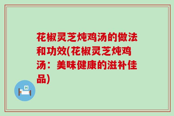 花椒灵芝炖鸡汤的做法和功效(花椒灵芝炖鸡汤：美味健康的滋补佳品)
