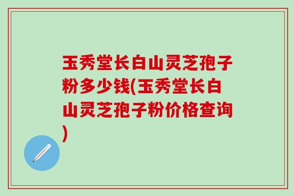玉秀堂长白山灵芝孢子粉多少钱(玉秀堂长白山灵芝孢子粉价格查询)