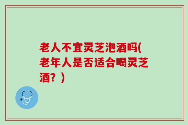 老人不宜灵芝泡酒吗(老年人是否适合喝灵芝酒？)