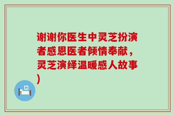 谢谢你医生中灵芝扮演者感恩医者倾情奉献，灵芝演绎温暖感人故事)