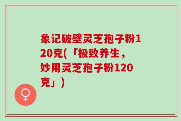 象记破壁灵芝孢子粉120克(「极致养生，妙用灵芝孢子粉120克」)