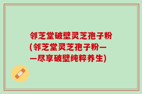 邻芝堂破壁灵芝孢子粉(邻芝堂灵芝孢子粉——尽享破壁纯粹养生)