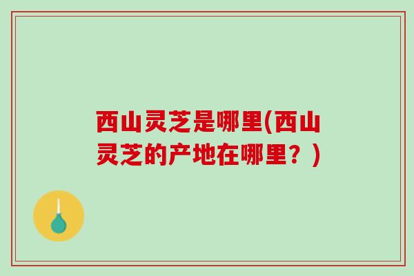 西山灵芝是哪里(西山灵芝的产地在哪里？)