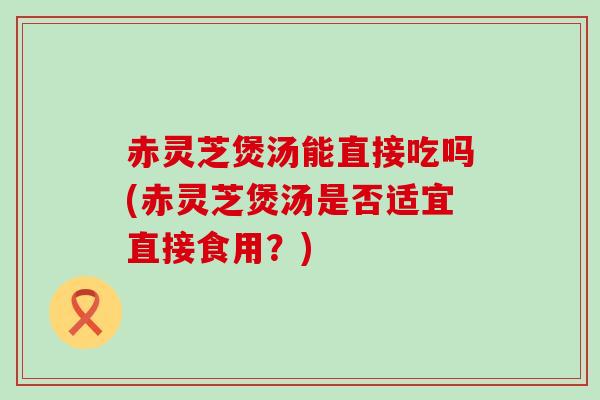 赤灵芝煲汤能直接吃吗(赤灵芝煲汤是否适宜直接食用？)