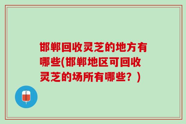 邯郸回收灵芝的地方有哪些(邯郸地区可回收灵芝的场所有哪些？)