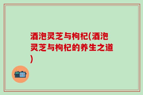 酒泡灵芝与枸杞(酒泡灵芝与枸杞的养生之道)