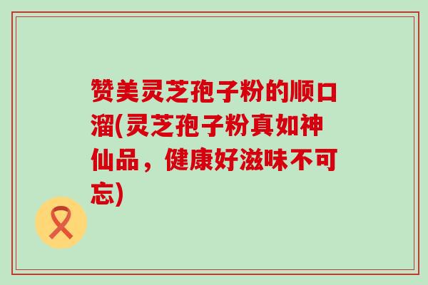 赞美灵芝孢子粉的顺口溜(灵芝孢子粉真如神仙品，健康好滋味不可忘)
