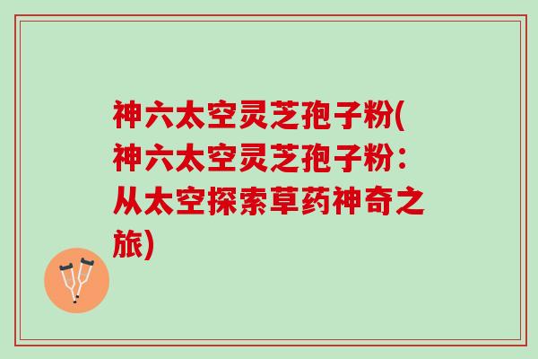 神六太空灵芝孢子粉(神六太空灵芝孢子粉：从太空探索草药神奇之旅)