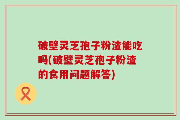 破壁灵芝孢子粉渣能吃吗(破壁灵芝孢子粉渣的食用问题解答)