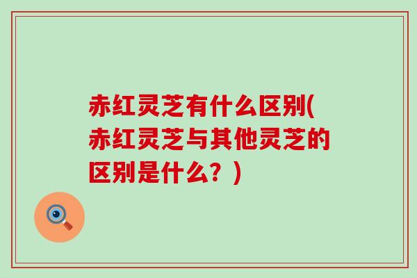 赤红灵芝有什么区别(赤红灵芝与其他灵芝的区别是什么？)