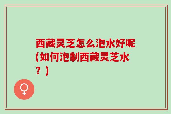 西藏灵芝怎么泡水好呢(如何泡制西藏灵芝水？)