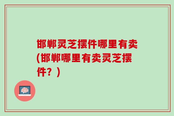 邯郸灵芝摆件哪里有卖(邯郸哪里有卖灵芝摆件？)