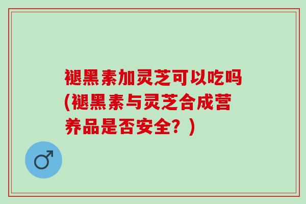 褪黑素加灵芝可以吃吗(褪黑素与灵芝合成营养品是否安全？)