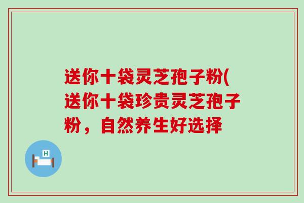 送你十袋灵芝孢子粉(送你十袋珍贵灵芝孢子粉，自然养生好选择